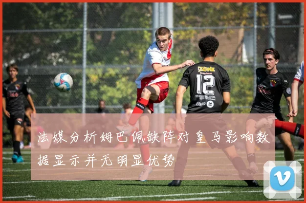 法媒分析姆巴佩缺阵对皇马影响数据显示并无明显优势