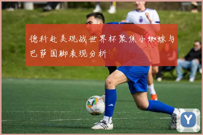 德科赴美观战世界杯聚焦小蜘蛛与巴萨国脚表现分析