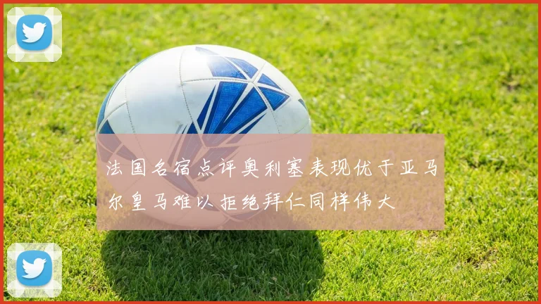 法国名宿点评奥利塞表现优于亚马尔皇马难以拒绝拜仁同样伟大