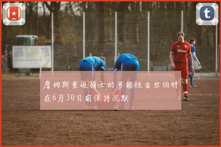 詹姆斯重返骑士的可能性吉尔伯特在6月30日前保持沉默