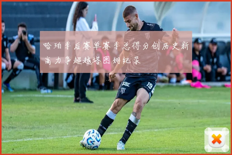哈珀季后赛单赛季总得分创历史新高力争超越塔图姆纪录