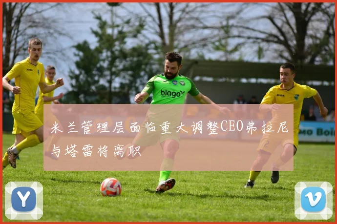 米兰管理层面临重大调整CEO弗拉尼与塔雷将离职