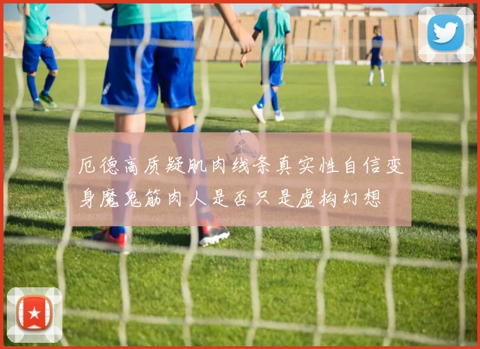 厄德高质疑肌肉线条真实性自信变身魔鬼筋肉人是否只是虚构幻想