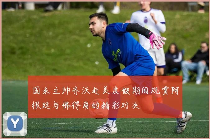 国米主帅齐沃赴美度假期间观赏阿根廷与佛得角的精彩对决