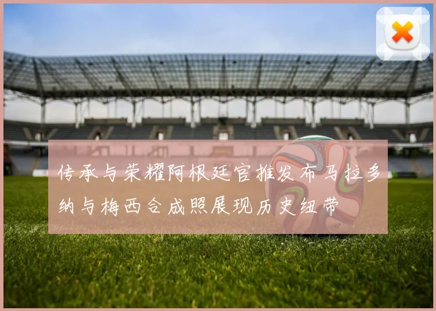 传承与荣耀阿根廷官推发布马拉多纳与梅西合成照展现历史纽带
