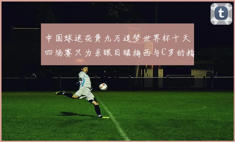 中国球迷花费九万追梦世界杯十天四场赛只为亲眼目睹梅西与C罗的精彩对决