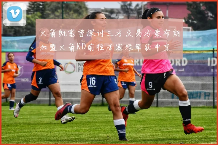火箭凯塞曾探讨三方交易方案布朗加盟火箭KD前往活塞绿军获申京