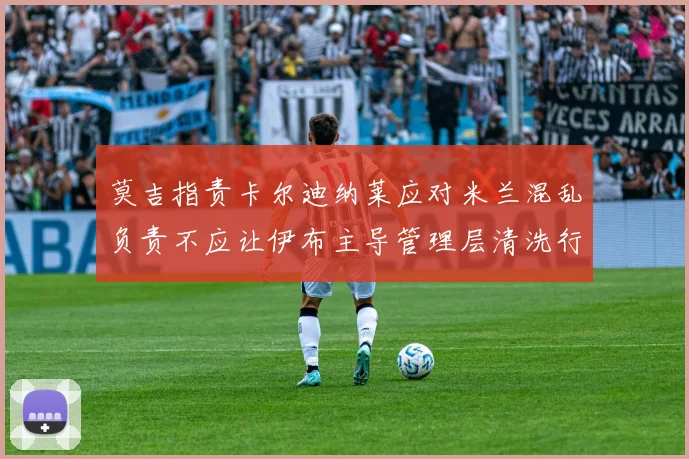 莫吉指责卡尔迪纳莱应对米兰混乱负责不应让伊布主导管理层清洗行动