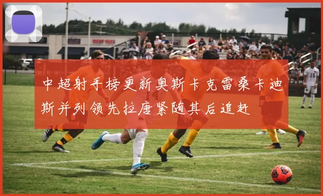 中超射手榜更新奥斯卡克雷桑卡迪斯并列领先拉唐紧随其后追赶