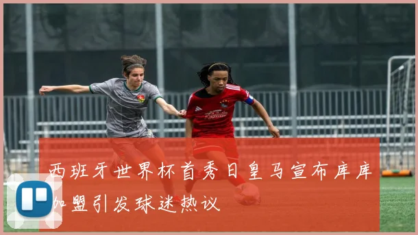 西班牙世界杯首秀日皇马宣布库库加盟引发球迷热议
