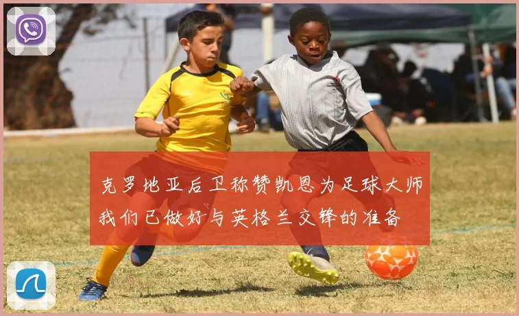 克罗地亚后卫称赞凯恩为足球大师我们已做好与英格兰交锋的准备