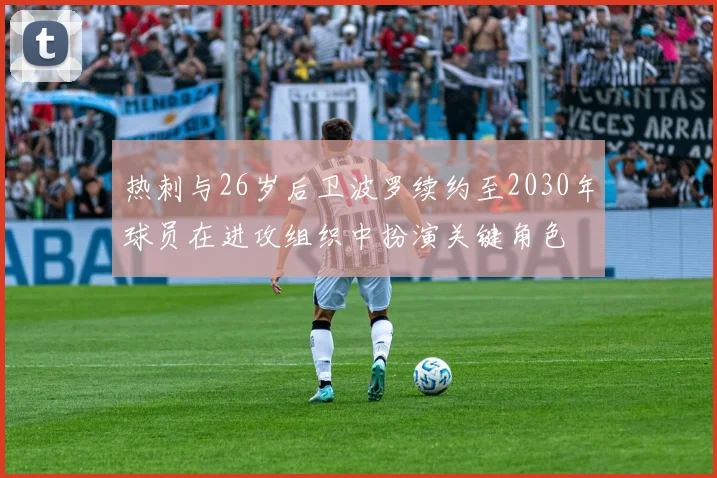 热刺与26岁后卫波罗续约至2030年球员在进攻组织中扮演关键角色