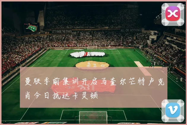 曼联季前集训开启马奎尔芒特卢克肖今日抵达卡灵顿